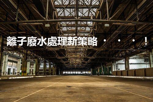 離子廢水處理新策略！挑戰(zhàn)與機(jī)遇究竟在哪里？